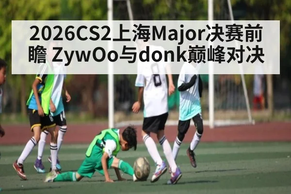 2026CS2上海Major决赛前瞻 ZywOo与donk巅峰对决