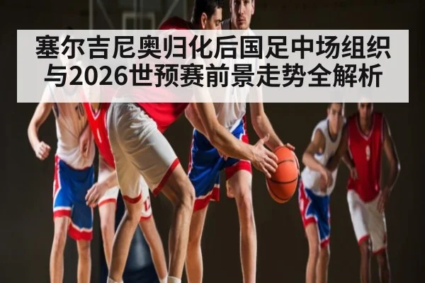 塞尔吉尼奥归化后国足中场组织与2026世预赛前景走势全解析