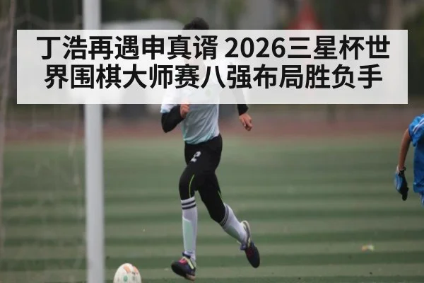 丁浩再遇申真谞 2026三星杯世界围棋大师赛八强布局胜负手