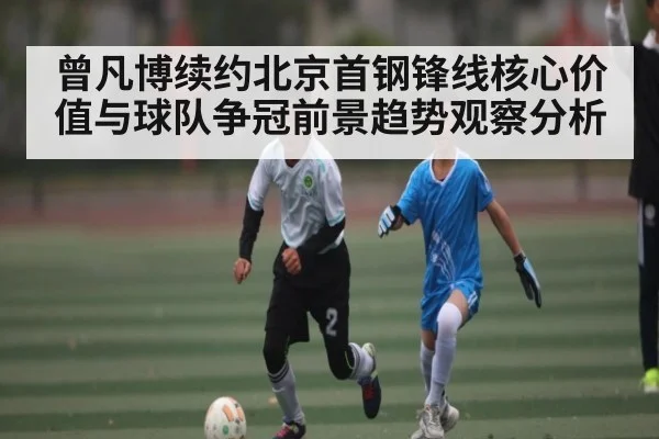 曾凡博续约北京首钢锋线核心价值与球队争冠前景趋势观察分析